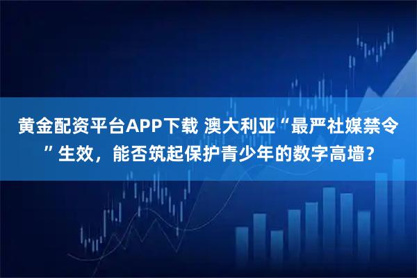 黄金配资平台APP下载 澳大利亚“最严社媒禁令”生效,能否筑起保护青少年的数字高墙?