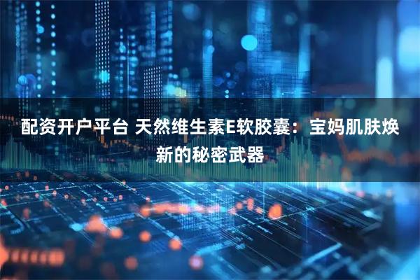 配资开户平台 天然维生素E软胶囊：宝妈肌肤焕新的秘密武器