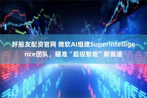 好股友配资官网 微软AI组建SuperIntelligence团队，瞄准“超级智能”新赛道