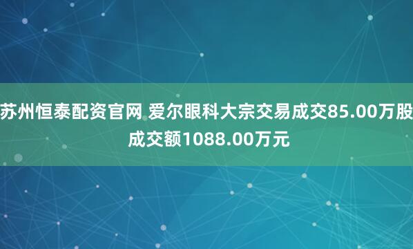 苏州恒泰配资官网 爱尔眼科大宗交易成交85.00万股 成交额1088.00万元