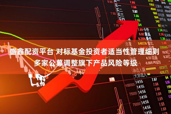 盛鑫配资平台 对标基金投资者适当性管理细则 多家公募调整旗下产品风险等级