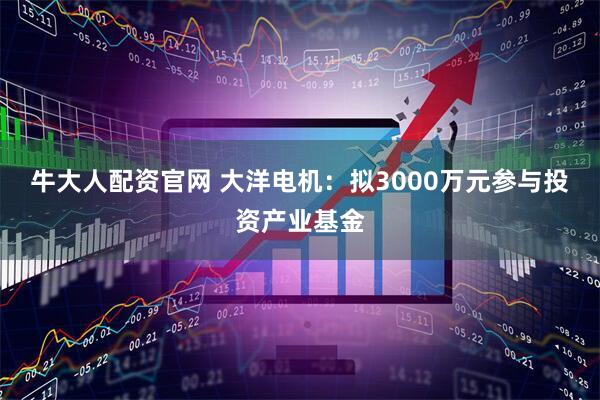 牛大人配资官网 大洋电机：拟3000万元参与投资产业基金