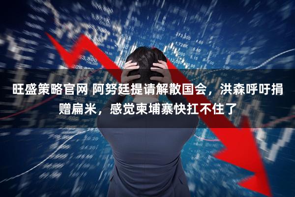 旺盛策略官网 阿努廷提请解散国会，洪森呼吁捐赠扁米，感觉柬埔寨快扛不住了