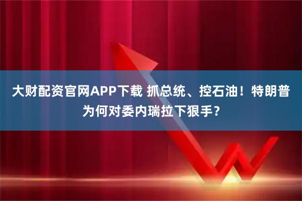 大财配资官网APP下载 抓总统、控石油！特朗普为何对委内瑞拉下狠手？