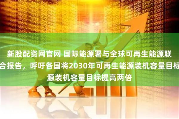 新股配资网官网 国际能源署与全球可再生能源联盟发布联合报告，呼吁各国将2030年可再生能源装机容量目标提高两倍