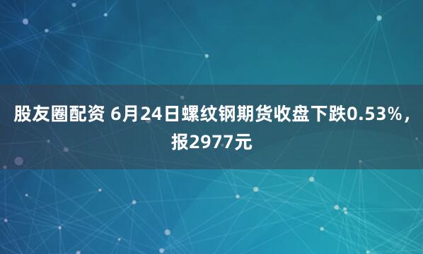 股友圈配资 6月24日螺纹钢期货收盘下跌0.53%，报2977元