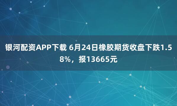 银河配资APP下载 6月24日橡胶期货收盘下跌1.58%，报13665元