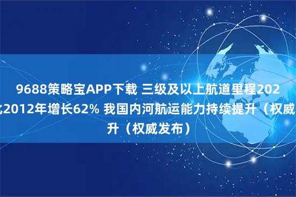9688策略宝APP下载 三级及以上航道里程2024年比2012年增长62% 我国内河航运能力持续提升（权威发布）