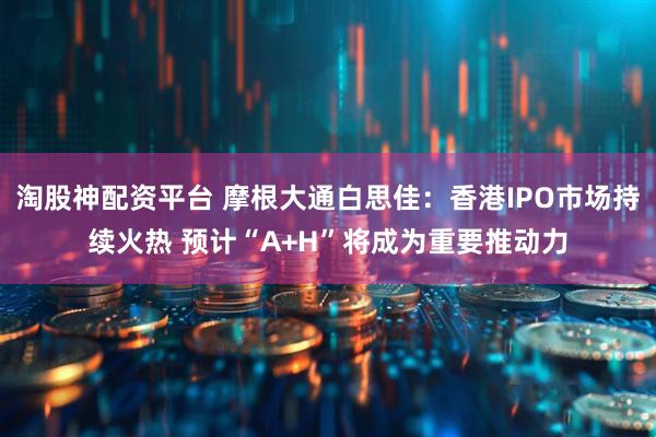 淘股神配资平台 摩根大通白思佳：香港IPO市场持续火热 预计“A+H”将成为重要推动力