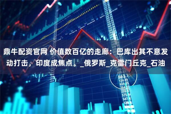 鼎牛配资官网 价值数百亿的走廊：巴库出其不意发动打击，印度成焦点。_俄罗斯_克雷门丘克_石油