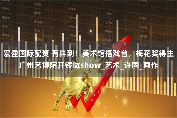 宏盈国际配资 有料到！美术馆搭戏台，梅花奖得主广州艺博院开锣做show_艺术_许固_画作