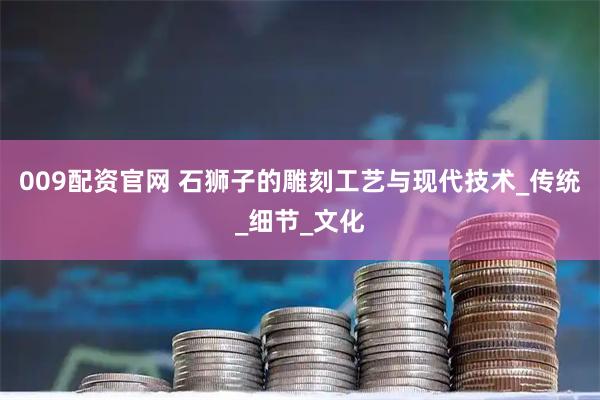 009配资官网 石狮子的雕刻工艺与现代技术_传统_细节_文化