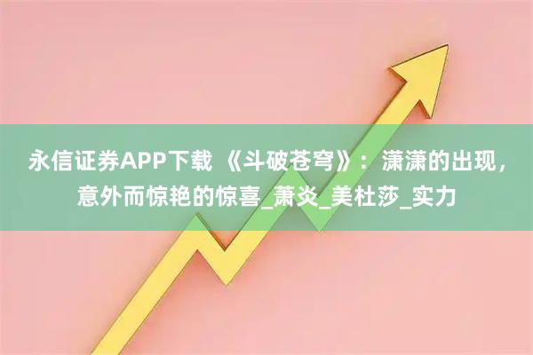 永信证券APP下载 《斗破苍穹》：潇潇的出现，意外而惊艳的惊喜_萧炎_美杜莎_实力