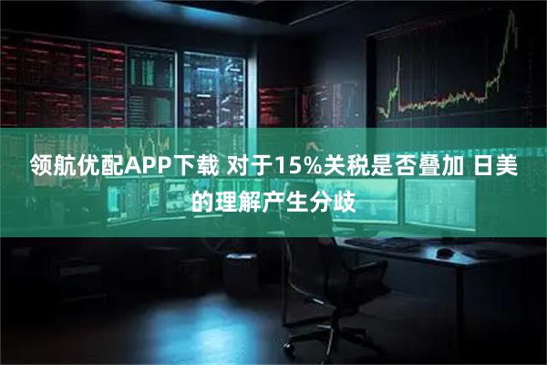 领航优配APP下载 对于15%关税是否叠加 日美的理解产生分歧