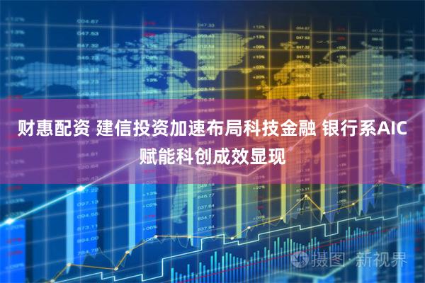 财惠配资 建信投资加速布局科技金融 银行系AIC赋能科创成效显现