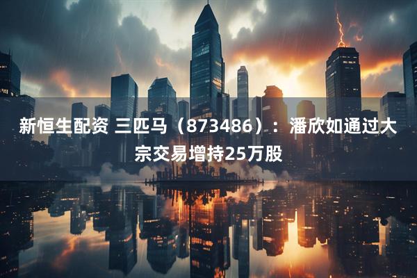 新恒生配资 三匹马（873486）：潘欣如通过大宗交易增持25万股