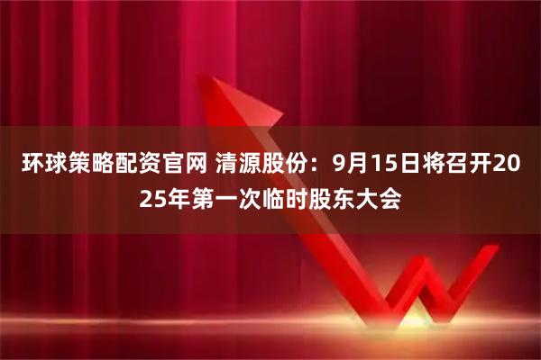 环球策略配资官网 清源股份：9月15日将召开2025年第一次临时股东大会