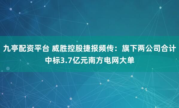 九亭配资平台 威胜控股捷报频传：旗下两公司合计中标3.7亿元南方电网大单