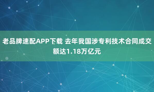 老品牌速配APP下载 去年我国涉专利技术合同成交额达1.18万亿元